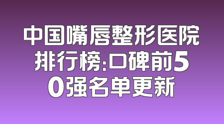 中国嘴唇整形医院排行榜：口碑前50强名单更新
