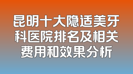 昆明十大隐适美牙科医院排名及相关费用和效果分析