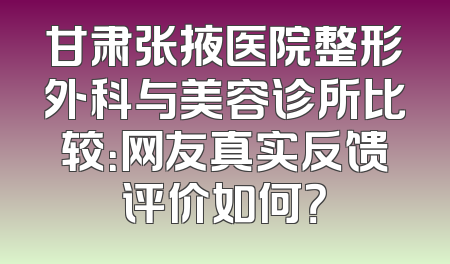 甘肃张掖医院整形外科与美容诊所比较：网友真实反馈评价如何？