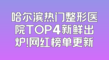 哈尔滨热门整形医院TOP4新鲜出炉！网红榜单更新