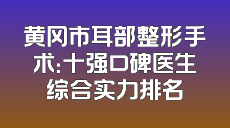 黄冈市耳部整形手术：十强口碑医生综合实力排名