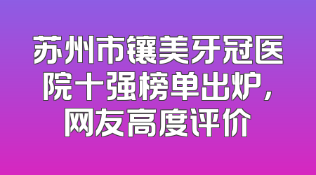 苏州市镶美牙冠医院十强榜单出炉，网友高度评价