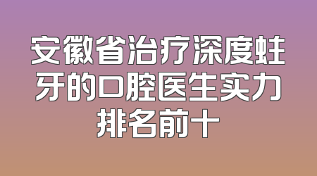 安徽省治疗深度蛀牙的口腔医生实力排名前十