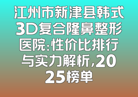 江州市新津县韩式3D复合隆鼻整形医院：性价比排行与实力解析，2025榜单