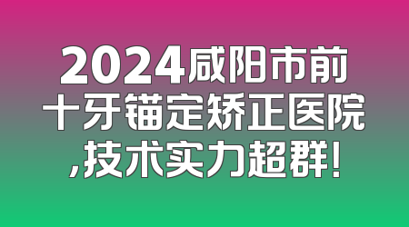 2024咸阳市前十牙锚定矫正医院，技术实力超群！