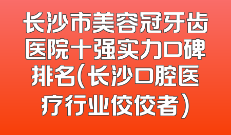 长沙市美容冠牙齿医院十强实力口碑排名（长沙口腔医疗行业佼佼者）