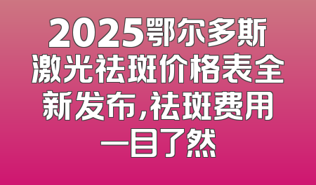 2025鄂尔多斯激光祛斑价格表全新发布，祛斑费用一目了然