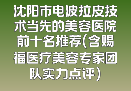 沈阳市电波拉皮技术当先的美容医院前十名推荐（含赐福医疗美容专家团队实力点评）