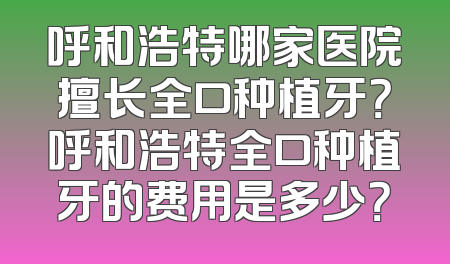 呼和浩特哪家医院擅长全口种植牙？呼和浩特全口种植牙的费用是多少？