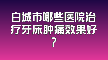 白城市哪些医院治疗牙床肿痛效果好？