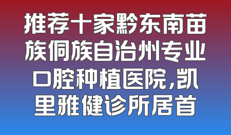 推荐十家黔东南苗族侗族自治州专业口腔种植医院，凯里雅健诊所居首