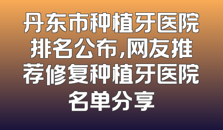 丹东市种植牙医院排名公布，网友推荐修复种植牙医院名单分享