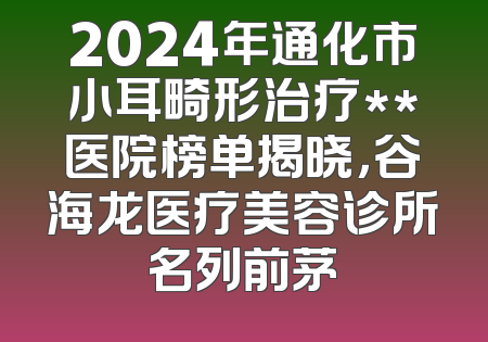 2024年通化市小耳畸形治疗**医院榜单揭晓，谷海龙医疗美容诊所名列前茅