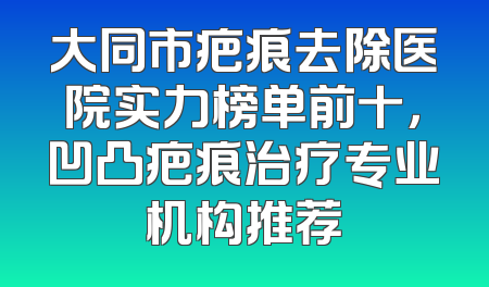 大同市疤痕去除医院实力榜单前十，凹凸疤痕治疗专业机构推荐