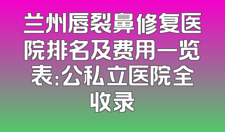兰州唇裂鼻修复医院排名及费用一览表：公私立医院全收录