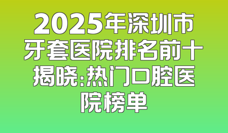 2025年深圳市牙套医院排名前十揭晓：热门口腔医院榜单