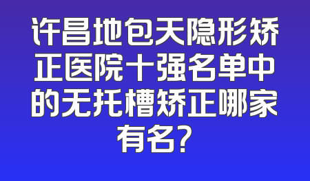 许昌地包天隐形矫正医院十强名单中的无托槽矫正哪家有名？