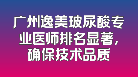 广州逸美玻尿酸专业医师排名显著，确保技术品质