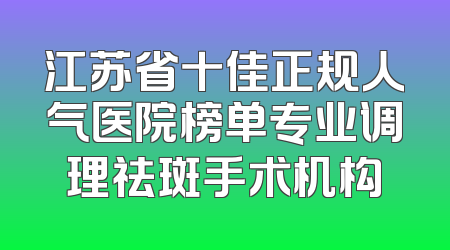 江苏省十佳正规人气医院榜单专业调理祛斑手术机构