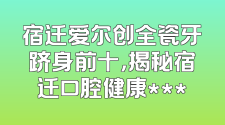 宿迁爱尔创全瓷牙跻身前十，揭秘宿迁口腔健康***