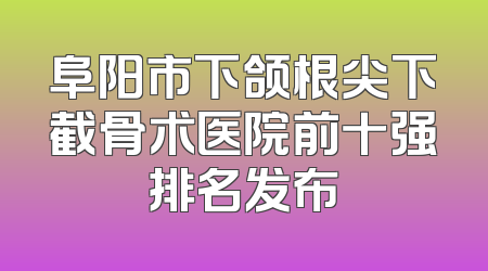 阜阳市下颌根尖下截骨术医院前十强排名发布