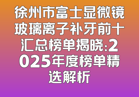 徐州市富士显微镜玻璃离子补牙前十汇总榜单揭晓：2025年度榜单精选解析