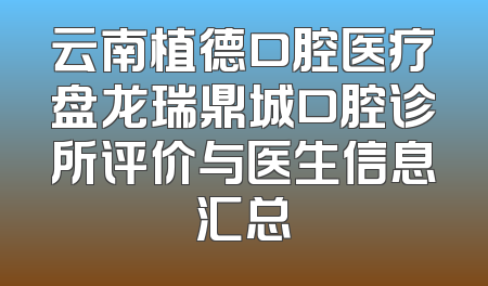 云南植德口腔医疗盘龙瑞鼎城口腔诊所评价与医生信息汇总