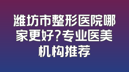 潍坊市整形医院哪家更好？专业医美机构推荐