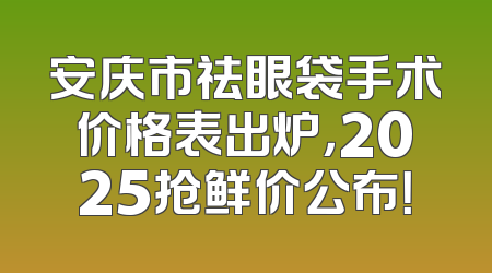 安庆市祛眼袋手术价格表出炉，2025抢鲜价公布！