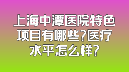 上海中潭医院特色项目有哪些？医疗水平怎么样？