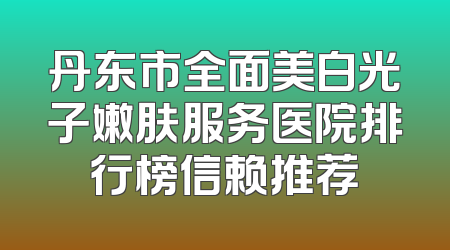 丹东市全面美白光子嫩肤服务医院排行榜信赖推荐