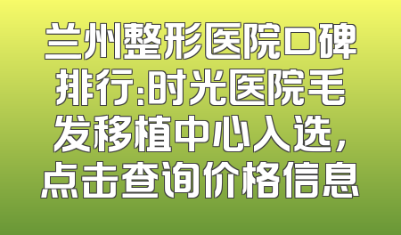 兰州整形医院口碑排行：时光医院毛发移植中心入选，点击查询价格信息
