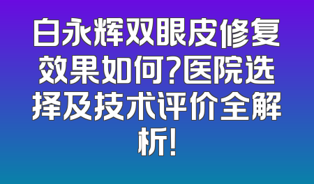 白永辉双眼皮修复效果如何？医院选择及技术评价全解析！