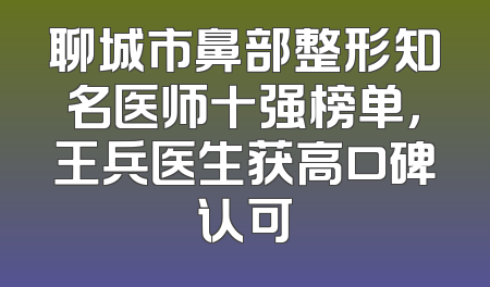 聊城市鼻部整形知名医师十强榜单，王兵医生获高口碑认可