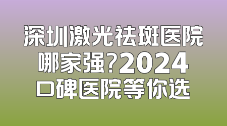 深圳激光祛斑医院哪家强？2024口碑医院等你选