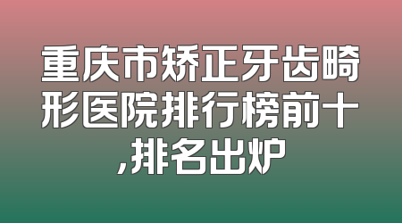 重庆市矫正牙齿畸形医院排行榜前十，排名出炉