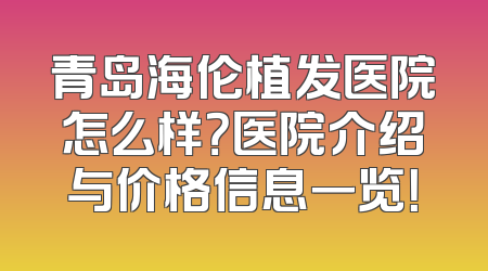 青岛海伦植发医院怎么样？医院介绍与价格信息一览！