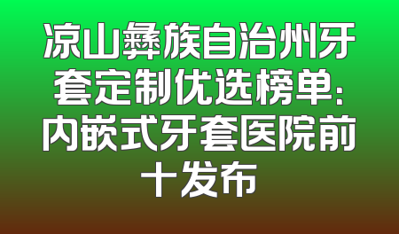 凉山彝族自治州牙套定制优选榜单：内嵌式牙套医院前十发布