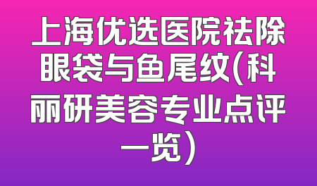 上海优选医院祛除眼袋与鱼尾纹（科丽研美容专业点评一览）