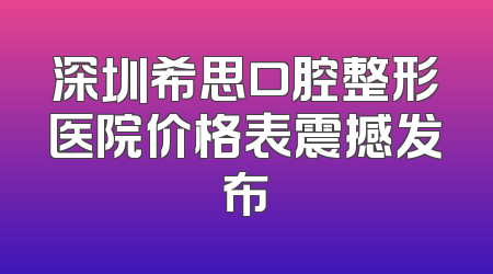 深圳希思口腔整形医院价格表震撼发布
