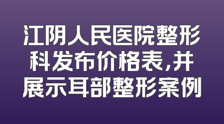江阴人民医院整形科发布价格表，并展示耳部整形案例