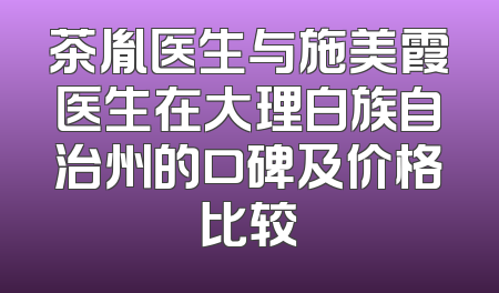 茶胤医生与施美霞医生在大理白族自治州的口碑及价格比较