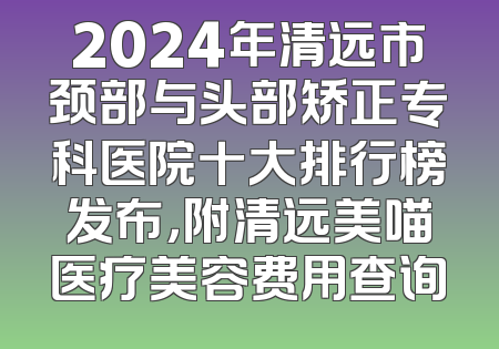 2024年清远市颈部与头部矫正专科医院十大排行榜发布，附清远美喵医疗美容费用查询