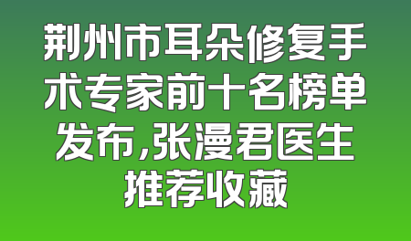荆州市耳朵修复手术专家前十名榜单发布，张漫君医生推荐收藏