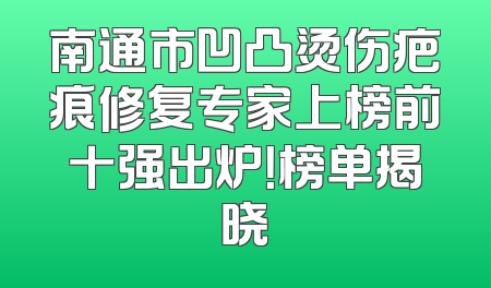 南通市凹凸烫伤疤痕修复专家上榜前十强出炉！榜单揭晓