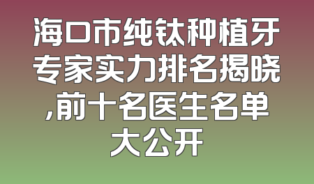 海口市纯钛种植牙专家实力排名揭晓，前十名医生名单大公开