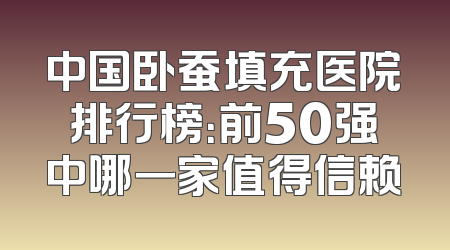 中国卧蚕填充医院排行榜：前50强中哪一家值得信赖