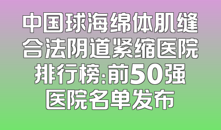 中国球海绵体肌缝合法阴道紧缩医院排行榜：前50强医院名单发布