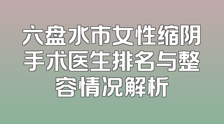 六盘水市女性缩阴手术医生排名与整容情况解析