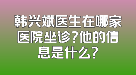 韩兴斌医生在哪家医院坐诊？他的信息是什么？